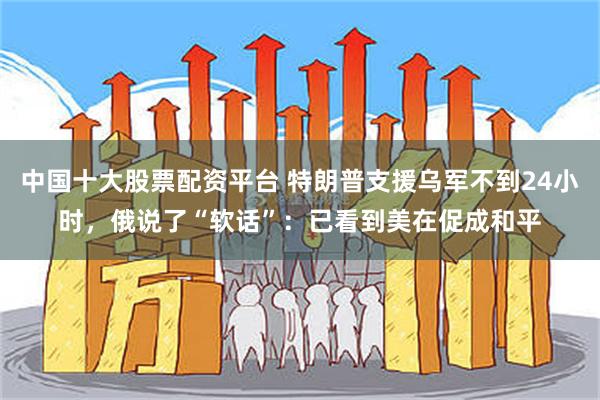 中国十大股票配资平台 特朗普支援乌军不到24小时,俄说了“软话”:已看到美在促成和平