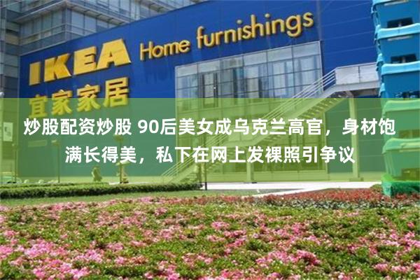 炒股配资炒股 90后美女成乌克兰高官,身材饱满长得美,私下在网上发裸照引争议