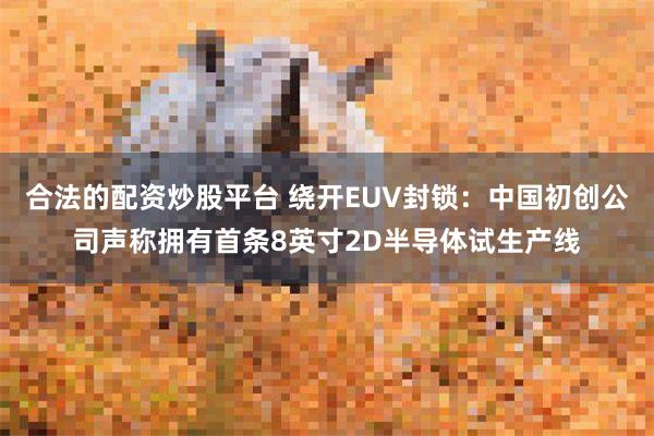 合法的配资炒股平台 绕开EUV封锁:中国初创公司声称拥有首条8英寸2D半导体试生产线