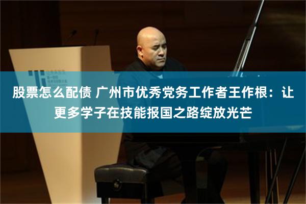 股票怎么配债 广州市优秀党务工作者王作根:让更多学子在技能报国之路绽放光芒