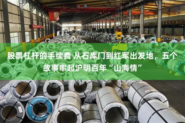 股票杠杆的手续费 从石库门到红军出发地，五个故事串起沪明百年“山海情”