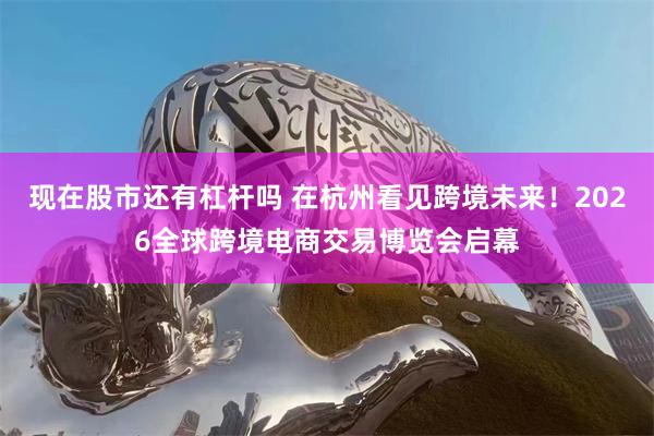 现在股市还有杠杆吗 在杭州看见跨境未来！2026全球跨境电商交易博览会启幕
