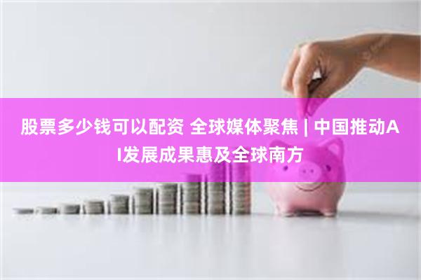 股票多少钱可以配资 全球媒体聚焦 | 中国推动AI发展成果惠及全球南方