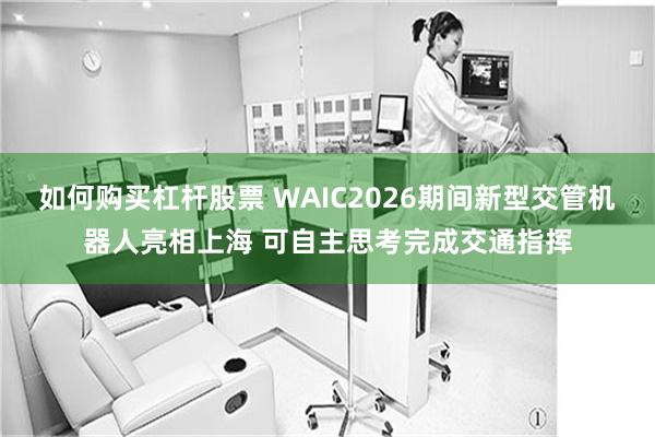 如何购买杠杆股票 WAIC2026期间新型交管机器人亮相上海 可自主思考完成交通指挥