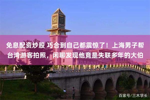 免息配资炒股 巧合到自己都震惊了！上海男子帮台湾游客拍照，闲聊发现他竟是失联多年的大伯