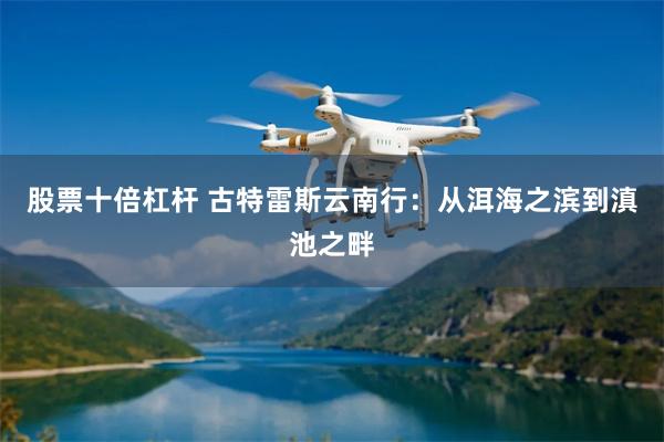 股票十倍杠杆 古特雷斯云南行:从洱海之滨到滇池之畔