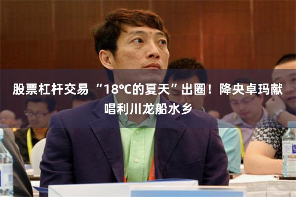 股票杠杆交易 “18℃的夏天”出圈！降央卓玛献唱利川龙船水乡