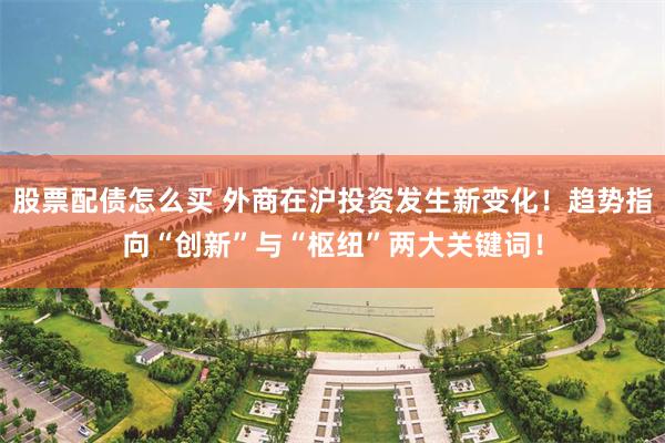 股票配债怎么买 外商在沪投资发生新变化！趋势指向“创新”与“枢纽”两大关键词！