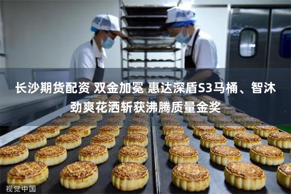 长沙期货配资 双金加冕 惠达深盾S3马桶、智沐劲爽花洒斩获沸腾质量金奖