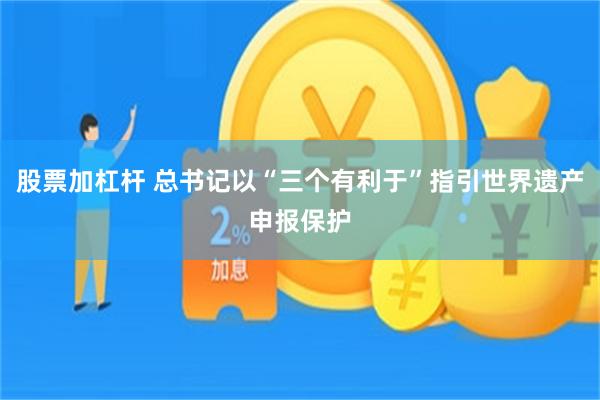 股票加杠杆 总书记以“三个有利于”指引世界遗产申报保护