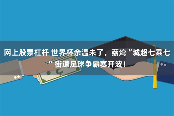 网上股票杠杆 世界杯余温未了，荔湾“城超七乘七”街道足球争霸赛开波！