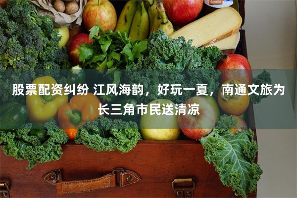 股票配资纠纷 江风海韵，好玩一夏，南通文旅为长三角市民送清凉