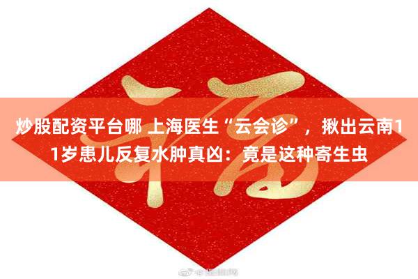 炒股配资平台哪 上海医生“云会诊”，揪出云南11岁患儿反复水肿真凶：竟是这种寄生虫