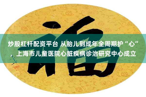 炒股杠杆配资平台 从胎儿到成年全周期护“心”,上海市儿童医院心脏疾病诊治研究中心成立