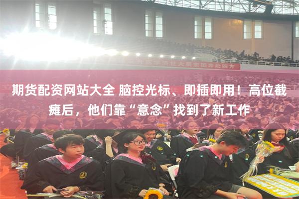 期货配资网站大全 脑控光标、即插即用！高位截瘫后，他们靠“意念”找到了新工作