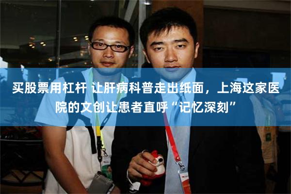 买股票用杠杆 让肝病科普走出纸面,上海这家医院的文创让患者直呼“记忆深刻”