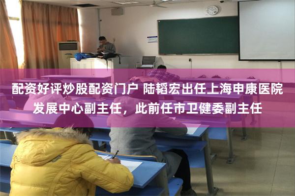 配资好评炒股配资门户 陆韬宏出任上海申康医院发展中心副主任，此前任市卫健委副主任