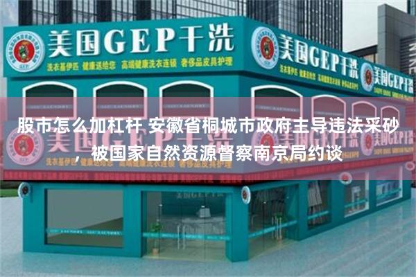 股市怎么加杠杆 安徽省桐城市政府主导违法采砂，被国家自然资源督察南京局约谈