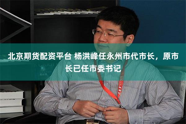 北京期货配资平台 杨洪峰任永州市代市长，原市长已任市委书记