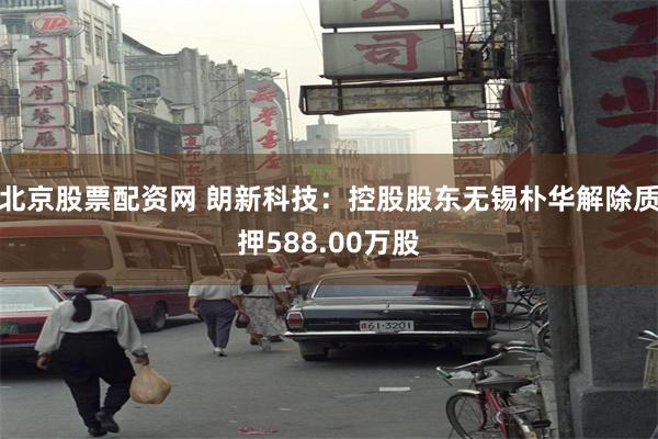 北京股票配资网 朗新科技：控股股东无锡朴华解除质押588.00万股