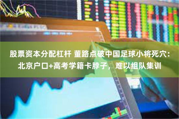 股票资本分配杠杆 董路点破中国足球小将死穴：北京户口+高考学籍卡脖子，难以组队集训
