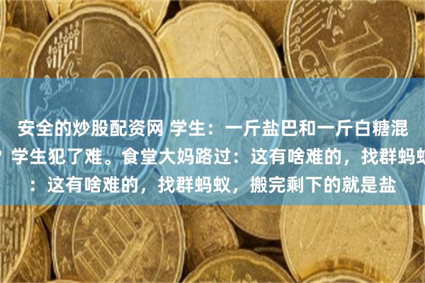 安全的炒股配资网 学生：一斤盐巴和一斤白糖混一块儿，怎么能分开？学生犯了难。食堂大妈路过：这有啥难的，找群蚂蚁，搬完剩下的就是盐