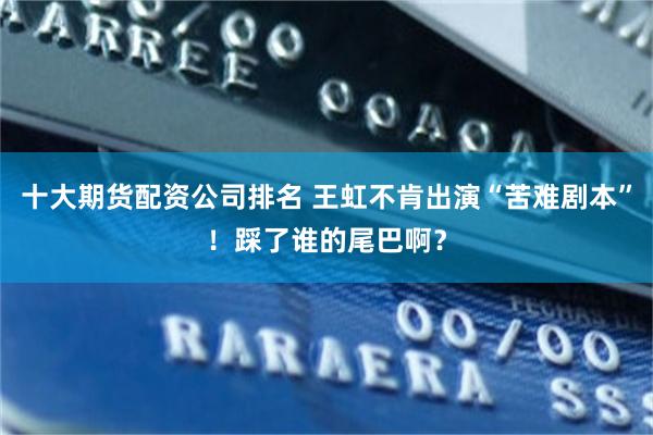 十大期货配资公司排名 王虹不肯出演“苦难剧本”！踩了谁的尾巴啊？