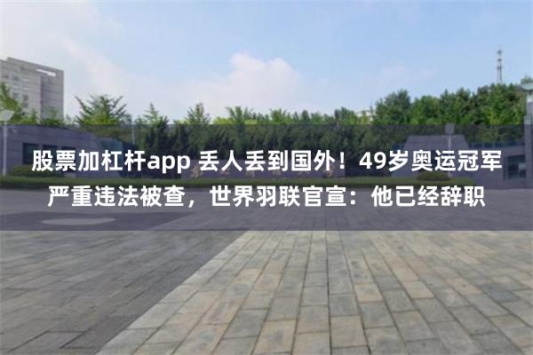 股票加杠杆app 丢人丢到国外！49岁奥运冠军严重违法被查，世界羽联官宣：他已经辞职