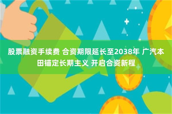 股票融资手续费 合资期限延长至2038年 广汽本田锚定长期主义 开启合资新程