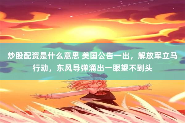 炒股配资是什么意思 美国公告一出，解放军立马行动，东风导弹涌出一眼望不到头
