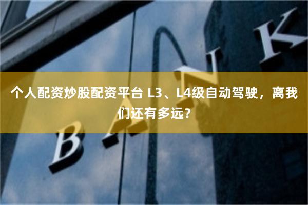 个人配资炒股配资平台 L3、L4级自动驾驶，离我们还有多远？