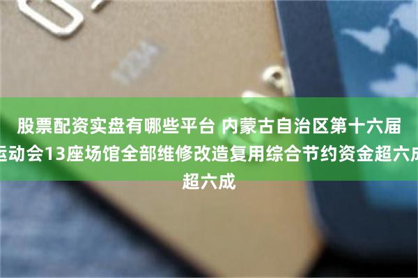 股票配资实盘有哪些平台 内蒙古自治区第十六届运动会13座场馆全部维修改造复用综合节约资金超六成
