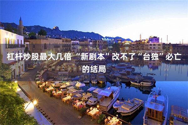 杠杆炒股最大几倍 “新剧本”改不了“台独”必亡的结局
