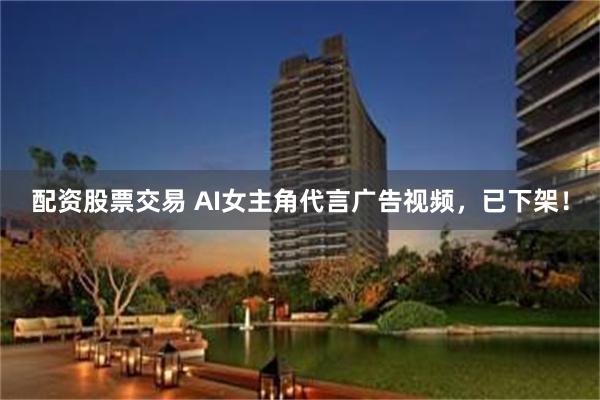 配资股票交易 AI女主角代言广告视频,已下架!