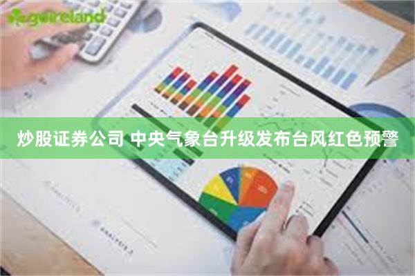 炒股证券公司 中央气象台升级发布台风红色预警