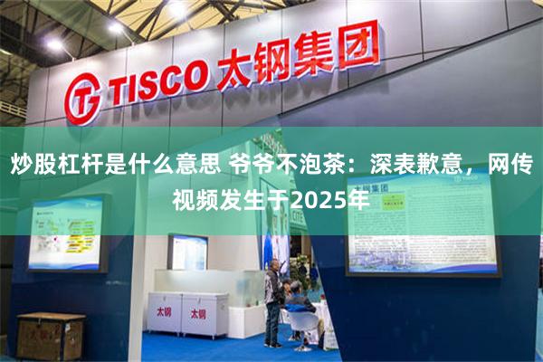 炒股杠杆是什么意思 爷爷不泡茶：深表歉意，网传视频发生于2025年