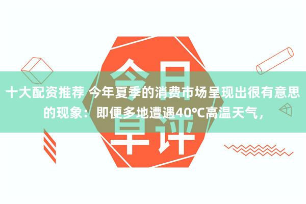 十大配资推荐 今年夏季的消费市场呈现出很有意思的现象：即便多地遭遇40℃高温天气，