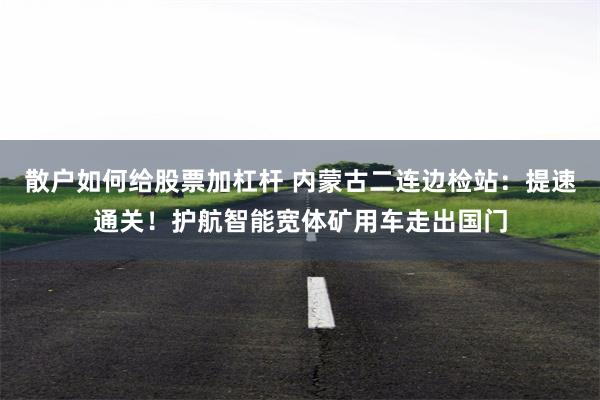 散户如何给股票加杠杆 内蒙古二连边检站:提速通关!护航智能宽体矿用车走出国门
