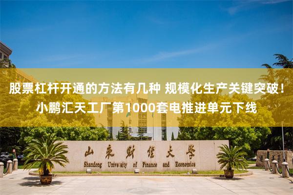 股票杠杆开通的方法有几种 规模化生产关键突破！小鹏汇天工厂第1000套电推进单元下线