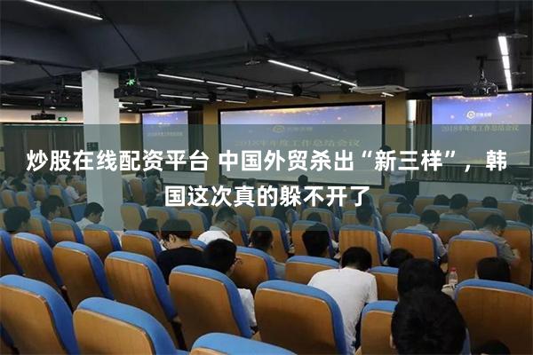 炒股在线配资平台 中国外贸杀出“新三样”，韩国这次真的躲不开了