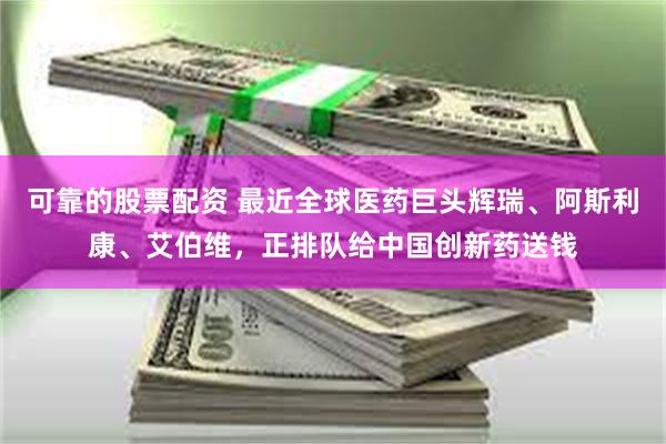 可靠的股票配资 最近全球医药巨头辉瑞、阿斯利康、艾伯维，正排队给中国创新药送钱