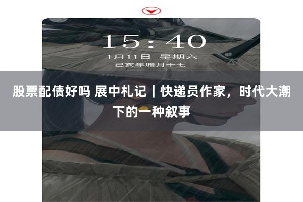 股票配债好吗 展中札记｜快递员作家，时代大潮下的一种叙事