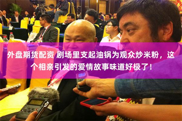 外盘期货配资 剧场里支起油锅为观众炒米粉，这个相亲引发的爱情故事味道好极了！