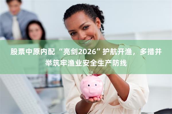 股票中原内配 “亮剑2026”护航开渔，多措并举筑牢渔业安全生产防线