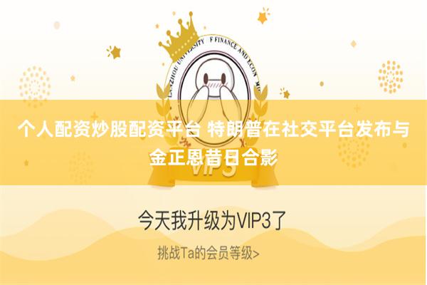 个人配资炒股配资平台 特朗普在社交平台发布与金正恩昔日合影