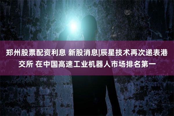 郑州股票配资利息 新股消息|辰星技术再次递表港交所 在中国高速工业机器人市场排名第一