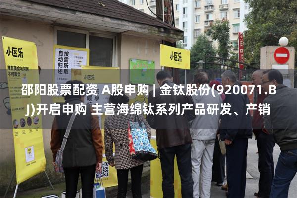 邵阳股票配资 A股申购 | 金钛股份(920071.BJ)开启申购 主营海绵钛系列产品研发、产销