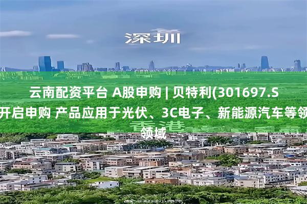 云南配资平台 A股申购 | 贝特利(301697.SZ)开启申购 产品应用于光伏、3C电子、新能源汽车等领域