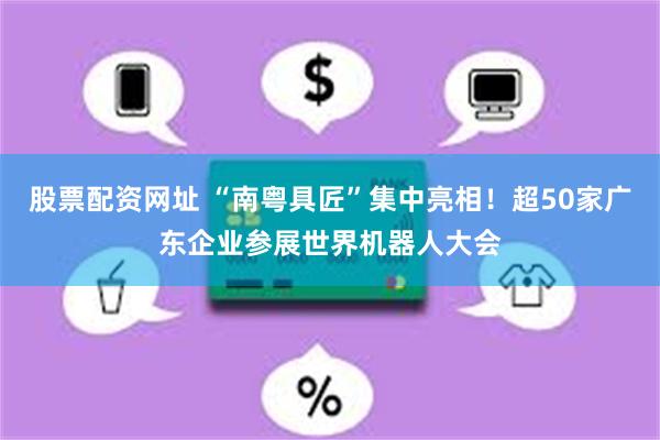 股票配资网址 “南粤具匠”集中亮相！超50家广东企业参展世界机器人大会