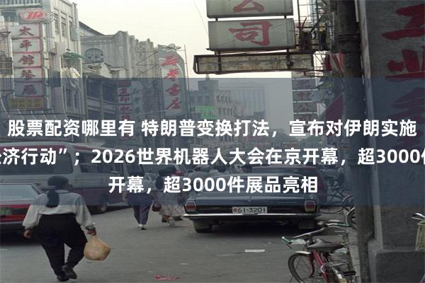 股票配资哪里有 特朗普变换打法，宣布对伊朗实施“毁灭性经济行动”；2026世界机器人大会在京开幕，超3000件展品亮相